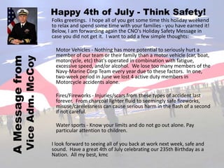 Happy 4th of July - Think Safety!
                              Folks greetings. I hope all of you get some time this holiday weekend
                              to relax and spend some time with your families - you have earned it!
                              Below, I am forwarding again the CNO's Holiday Safety Message in
                              case you did not get it. I want to add a few simple thoughts:

                               Motor Vehicles - Nothing has more potential to seriously hurt a
                               member of our team or their family than a motor vehicle (car, boat,
A Message from
            Vice Adm. McCoy

                               motorcycle, etc) that's operated in combination with fatigue,
                               excessive speed, and/or alcohol. We lose too many members of the
                               Navy-Marine Corp Team every year due to these factors. In one,
                               two-week period in June we lost 4 active duty members in
                               Motorcycle accidents alone.

                               Fires/Fireworks - Injuries/scars from these types of accident last
                               forever. From charcoal lighter fluid to seemingly safe fireworks,
                               misuse/carelessness can cause serious harm in the flash of a second
                               if not careful.

                               Water sports - Know your limits and do not go out alone. Pay
                               particular attention to children.

                              I look forward to seeing all of you back at work next week, safe and
                              sound. Have a great 4th of July celebrating our 235th Birthday as a
                              Nation. All my best, kmc
 