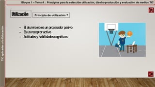 TICaplicadasalaEducación Bloque 1 – Tema 4 : Principios para la selección utilización, diseño-producción y evaluación de medios TIC
Principio de utilización 7
- El alumno no es un procesador pasivo
- Es un receptor activo
- Actitudes y habilidades cognitivas
 