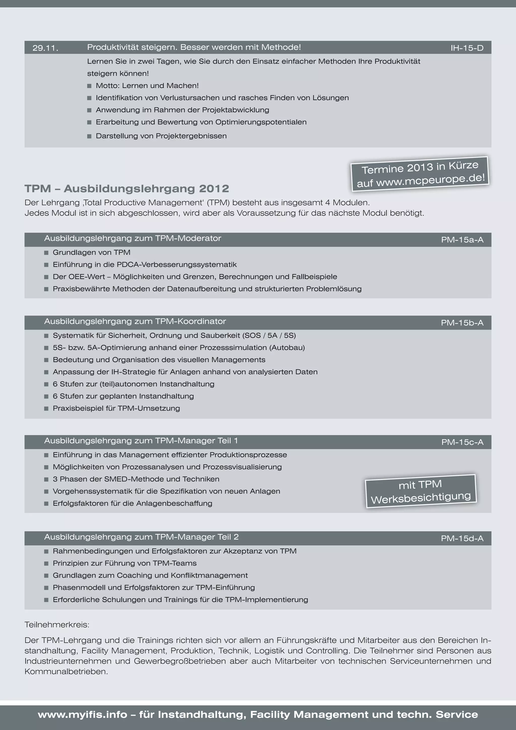 29.11.        Produktivität	steigern.	Besser	werden	mit	Methode!                                            IH-15-D
               Lernen	Sie	in	zwei	Tagen,	wie	Sie	durch	den	Einsatz	einfacher	Methoden	Ihre	Produktivität	
               steigern	können!	
                   	 Motto:	Lernen	und	Machen!	
                   	 Identifikation	von	Verlustursachen	und	rasches	Finden	von	Lösungen
                   	 Anwendung	im	Rahmen	der	Projektabwicklung
                   	 Erarbeitung	und	Bewertung	von	Optimierungspotentialen

                   	 Darstellung	von	Projektergebnissen



                                                                                                             ürze	
                                                                                           Termine	2013	in	K
                                                                                                           pe.de!
                                                                                          auf	www.mcpeuro
TPM – Ausbildungslehrgang 2012
Der Lehrgang ‚Total Productive Management‘ (TPM) besteht aus insgesamt 4 Modulen.
Jedes Modul ist in sich abgeschlossen, wird aber als Voraussetzung für das nächste Modul benötigt.


    Ausbildungslehrgang	zum	TPM-Moderator                                                                   PM-15a-A
     	 Grundlagen	von	TPM
     	 Einführung	in	die	PDCA-Verbesserungssystematik
     	 Der	OEE-Wert	–	Möglichkeiten	und	Grenzen,	Berechnungen	und	Fallbeispiele
     	 Praxisbewährte	Methoden	der	Datenaufbereitung	und	strukturierten	Problemlösung



    Ausbildungslehrgang	zum	TPM-Koordinator                                                                 PM-15b-A
     	 Systematik	für	Sicherheit,	Ordnung	und	Sauberkeit	(SOS	/	5A	/	5S)
     	 5S-	bzw.	5A-Optimierung	anhand	einer	Prozesssimulation	(Autobau)
     	 Bedeutung	und	Organisation	des	visuellen	Managements
     	 Anpassung	der	IH-Strategie	für	Anlagen	anhand	von	analysierten	Daten
     	 6	Stufen	zur	(teil)autonomen	Instandhaltung
     	 6	Stufen	zur	geplanten	Instandhaltung
     	 Praxisbeispiel	für	TPM-Umsetzung



    Ausbildungslehrgang	zum	TPM-Manager	Teil	1                                                              PM-15c-A
     	 Einführung	in	das	Management	effizienter	Produktionsprozesse
     	 Möglichkeiten	von	Prozessanalysen	und	Prozessvisualisierung	
     	 3	Phasen	der	SMED-Methode	und	Techniken	
     	 Vorgehenssystematik	für	die	Spezifikation	von	neuen	Anlagen
                                                                                                mit	TPM	
     	 Erfolgsfaktoren	für	die	Anlagenbeschaffung	                                          Werksbesichtigung


    Ausbildungslehrgang	zum	TPM-Manager	Teil	2                                                              PM-15d-A
     	 Rahmenbedingungen	und	Erfolgsfaktoren	zur	Akzeptanz	von	TPM	
     	 Prinzipien	zur	Führung	von	TPM-Teams
     	 Grundlagen	zum	Coaching	und	Konfliktmanagement
     	 Phasenmodell	und	Erfolgsfaktoren	zur	TPM-Einführung	
     	 Erforderliche	Schulungen	und	Trainings	für	die	TPM-Implementierung


Teilnehmerkreis:

Der TPM-Lehrgang und die Trainings richten sich vor allem an Führungskräfte und Mitarbeiter aus den Bereichen In-
standhaltung, Facility Management, Produktion, Technik, Logistik und Controlling. Die Teilnehmer sind Personen aus
Industrieunternehmen und Gewerbegroßbetrieben aber auch Mitarbeiter von technischen Serviceunternehmen und
Kommunalbetrieben.




   www.myifis.info – für Instandhaltung, Facility Management und techn. Service
 