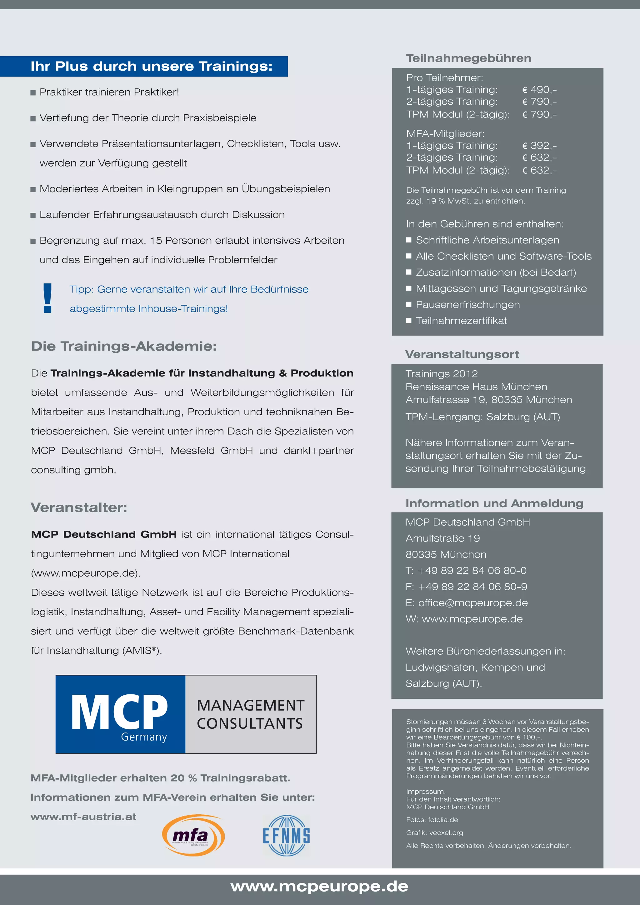 Teilnahmegebühren
Ihr Plus durch unsere Trainings:
                                                                     Pro Teilnehmer:
	 Praktiker trainieren Praktiker!                                    1-tägiges Training:                 € 490,-
                                                                     2-tägiges Training:                 € 790,-
	 Vertiefung der Theorie durch Praxisbeispiele                       TPM Modul (2-tägig):                € 790,-

                                                                     MFA-Mitglieder:
	 Verwendete Präsentationsunterlagen, Checklisten, Tools usw.        1-tägiges Training:                 € 392,-
                                                                     2-tägiges Training:                 € 632,-
 werden zur Verfügung gestellt
                                                                     TPM Modul (2-tägig):                € 632,-
	 Moderiertes Arbeiten in Kleingruppen an Übungsbeispielen           Die Teilnahmegebühr ist vor dem Training
                                                                     zzgl. 19 % MwSt. zu entrichten.
	 Laufender Erfahrungsaustausch durch Diskussion
                                                                     In den Gebühren sind enthalten:
	 Begrenzung auf max. 15 Personen erlaubt intensives Arbeiten         	 Schriftliche Arbeitsunterlagen

 und das Eingehen auf individuelle Problemfelder                      	 Alle Checklisten und Software-Tools
                                                                      	 Zusatzinformationen (bei Bedarf)


 !     Tipp: Gerne veranstalten wir auf Ihre Bedürfnisse              	 Mittagessen und Tagungsgetränke
                                                                      	 Pausenerfrischungen
       abgestimmte Inhouse-Trainings!
                                                                      	 Teilnahmezertifikat

Die Trainings-Akademie:
                                                                     Veranstaltungsort
Die Trainings-Akademie für Instandhaltung & Produktion               Trainings 2012
                                                                     Renaissance Haus München
bietet umfassende Aus- und Weiterbildungsmöglichkeiten für
                                                                     Arnulfstrasse 19, 80335 München
Mitarbeiter aus Instandhaltung, Produktion und techniknahen Be-
                                                                     TPM-Lehrgang: Salzburg (AUT)
triebsbereichen. Sie vereint unter ihrem Dach die Spezialisten von
                                                                     Nähere Informationen zum Veran-
MCP Deutschland GmbH, Messfeld GmbH und dankl+partner
                                                                     staltungsort erhalten Sie mit der Zu-
consulting gmbh.                                                     sendung Ihrer Teilnahmebestätigung



Veranstalter:                                                        Information und Anmeldung
                                                                     MCP Deutschland GmbH
MCP Deutschland GmbH ist ein international tätiges Consul-           Arnulfstraße 19
tingunternehmen und Mitglied von MCP International                   80335 München
(www.mcpeurope.de).                                                  T: +49 89 22 84 06 80-0
                                                                     F: +49 89 22 84 06 80-9
Dieses weltweit tätige Netzwerk ist auf die Bereiche Produktions-
                                                                     E: office@mcpeurope.de
logistik, Instandhaltung, Asset- und Facility Management speziali-
                                                                     W: www.mcpeurope.de
siert und verfügt über die weltweit größte Benchmark-Datenbank

für Instandhaltung (AMIS®).                                          Weitere Büroniederlassungen in:
                                                                     Ludwigshafen, Kempen und
                                                                     Salzburg (AUT).


                                                                     Stornierungen müssen 3 Wochen vor Veranstaltungsbe-
                                                                     ginn schriftlich bei uns eingehen. In diesem Fall erheben
                                                                     wir eine Bearbeitungsgebühr von € 100,-.
                                                                     Bitte haben Sie Verständnis dafür, dass wir bei Nichtein-
                                                                     haltung dieser Frist die volle Teilnahmegebühr verrech-
                                                                     nen. Im Verhinderungsfall kann natürlich eine Person
                                                                     als Ersatz angemeldet werden. Eventuell erforderliche
MFA-Mitglieder erhalten 20 % Trainingsrabatt.                        Programmänderungen behalten wir uns vor.

                                                                     Impressum:
Informationen zum MFA-Verein erhalten Sie unter:                     Für den Inhalt verantwortlich:
                                                                     MCP Deutschland GmbH
www.mf-austria.at                                                    Fotos: fotolia.de

                                                                     Grafik: vecxel.org

                                                                     Alle Rechte vorbehalten. Änderungen vorbehalten.




                                        www.mcpeurope.de
 