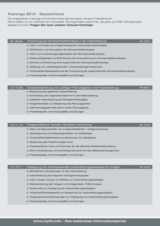 Trainings 2012 – Deutschland
Die angebotenen Trainings sind Einzelmodule des Konzepts „House of Maintenance“.
Gerne stellen wir für Unternehmen individuelle Trainingsinhalte zusammen, die ganz auf IHRE Anforderungen
abgestimmt sind. Fragen Sie nach unseren Inhouse-Trainings!




 05.-06.09.    Anwendung	der	Schwachstellenanalyse	in	der	Instandhaltung                                        IH-13-D
                	 Arten	und	Inhalte	der	anlagenbezogenen	Instandhaltungsstrategien

                	 Definitionen	und	Kennzahlen	der	Schwachstellenanalyse

                	 Arten	und	Anwendungsmöglichkeiten	der	Schwachstellenanalyse

                	 Datenverfügbarkeit	und	EDV-Einsatz	als	Voraussetzung	für	Schwachstellenanalysen												

                	 Schritte	zur	Einführung	einer	systematischen	Schwachstellenanalyse

                	 Ableitung	von	„bedarfsgerechten“	Instandhaltungsmaßnahmen

                	 Wirtschaftlichkeitsaspekte	bei	der	Anwendung	der	systematischen	Schwachstellenanalysen

                	 Praxisbeispiele,	Anwendungsfälle	und	Übungen




 12.-13.09.    Arbeitsvorbereitung	und	„richtiger“	Planungsgrad	in	der	Instandhaltung                           IH-09-D
                	 Bedeutung	der	geplanten	Instandhaltung
                	 Entwicklung	der	Organisationsformen	in	der	Instandhaltung
                	 Geplante	Instandhaltung	als	Managementaufgabe
                	 Vorgehensweise	zur	Steigerung	des	Planungsgrades
                	 Optimierungspotentiale	durch	hohen	Planungsgrad
                	 Praxisbeispiele,	Anwendungsfälle	und	Übungen




 10.-11.10.    Anlagenstillstand,	Revision,	Shutdown-Abwicklung                                                 IH-10-D
                	 Ziele	und	Eigenschaften	von	Anlagenstillständen	/	Anlagenrevisionen

                	 Ablaufplanung	und	Ablauforganisation	von	Stillständen

                	 Wirtschaftlichkeitskriterien	zur	Bewertung	von	Stillständen	

                	 Bedeutung	des	Projektmanagements

                	 Praxisbewährte	Tools	und	Techniken	für	die	effiziente	Stillstandsabwicklung

                	 EDV-Unterstützung	und	Controllinginstumente	für	das	Stillstandsmanagement

                	 Praxisbeispiele,	Anwendungsfälle	und	Übungen




 14.-15.11.    Festlegung	von	risikobasierenden	Instandhaltungsstrategien	für	Anlagen                           IH-14-D
                	 Betriebliche	Anforderungen	an	die	Instandhaltung

                	 Instandhaltung	als	integrierte	Managementaufgabe

                	 Arten,	Inhalte,	Nutzen	und	Effekte	von	Instandhaltungsstrategien

                	 Risikoeinstufung	der	Anlagen	und	Anlagenteile	/	FMEA-Analyse

                	 Systematik	zur	Festlegung	der	Instandhaltungsstrategien

                	 Wirtschaftlichkeitsaspekte	zur	Bewertung	von	Instandhaltungsstrategien

                	 Organisatorische	Bedingungen	zur	Festlegung	von	Instandhaltungsstrategien

                	 Praxisbeispiele,	Anwendungsfälle	und	Übungen




                    www.myifis.info – Das kostenlose Informationsportal
 