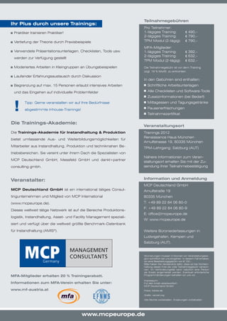 Teilnahmegebühren
Ihr Plus durch unsere Trainings:
                                                                     Pro Teilnehmer:
	 Praktiker trainieren Praktiker!                                    1-tägiges Training:                 € 490,-
                                                                     2-tägiges Training:                 € 790,-
	 Vertiefung der Theorie durch Praxisbeispiele                       TPM Modul (2-tägig):                € 790,-

                                                                     MFA-Mitglieder:
	 Verwendete Präsentationsunterlagen, Checklisten, Tools usw.        1-tägiges Training:                 € 392,-
                                                                     2-tägiges Training:                 € 632,-
 werden zur Verfügung gestellt
                                                                     TPM Modul (2-tägig):                € 632,-
	 Moderiertes Arbeiten in Kleingruppen an Übungsbeispielen           Die Teilnahmegebühr ist vor dem Training
                                                                     zzgl. 19 % MwSt. zu entrichten.
	 Laufender Erfahrungsaustausch durch Diskussion
                                                                     In den Gebühren sind enthalten:
	 Begrenzung auf max. 15 Personen erlaubt intensives Arbeiten         	 Schriftliche Arbeitsunterlagen

 und das Eingehen auf individuelle Problemfelder                      	 Alle Checklisten und Software-Tools
                                                                      	 Zusatzinformationen (bei Bedarf)


 !     Tipp: Gerne veranstalten wir auf Ihre Bedürfnisse              	 Mittagessen und Tagungsgetränke
                                                                      	 Pausenerfrischungen
       abgestimmte Inhouse-Trainings!
                                                                      	 Teilnahmezertifikat

Die Trainings-Akademie:
                                                                     Veranstaltungsort
Die Trainings-Akademie für Instandhaltung & Produktion               Trainings 2012
                                                                     Renaissance Haus München
bietet umfassende Aus- und Weiterbildungsmöglichkeiten für
                                                                     Arnulfstrasse 19, 80335 München
Mitarbeiter aus Instandhaltung, Produktion und techniknahen Be-
                                                                     TPM-Lehrgang: Salzburg (AUT)
triebsbereichen. Sie vereint unter ihrem Dach die Spezialisten von
                                                                     Nähere Informationen zum Veran-
MCP Deutschland GmbH, Messfeld GmbH und dankl+partner
                                                                     staltungsort erhalten Sie mit der Zu-
consulting gmbh.                                                     sendung Ihrer Teilnahmebestätigung



Veranstalter:                                                        Information und Anmeldung
                                                                     MCP Deutschland GmbH
MCP Deutschland GmbH ist ein international tätiges Consul-           Arnulfstraße 19
tingunternehmen und Mitglied von MCP International                   80335 München
(www.mcpeurope.de).                                                  T: +49 89 22 84 06 80-0
                                                                     F: +49 89 22 84 06 80-9
Dieses weltweit tätige Netzwerk ist auf die Bereiche Produktions-
                                                                     E: office@mcpeurope.de
logistik, Instandhaltung, Asset- und Facility Management speziali-
                                                                     W: www.mcpeurope.de
siert und verfügt über die weltweit größte Benchmark-Datenbank

für Instandhaltung (AMIS®).                                          Weitere Büroniederlassungen in:
                                                                     Ludwigshafen, Kempen und
                                                                     Salzburg (AUT).


                                                                     Stornierungen müssen 3 Wochen vor Veranstaltungsbe-
                                                                     ginn schriftlich bei uns eingehen. In diesem Fall erheben
                                                                     wir eine Bearbeitungsgebühr von € 100,-.
                                                                     Bitte haben Sie Verständnis dafür, dass wir bei Nichtein-
                                                                     haltung dieser Frist die volle Teilnahmegebühr verrech-
                                                                     nen. Im Verhinderungsfall kann natürlich eine Person
                                                                     als Ersatz angemeldet werden. Eventuell erforderliche
MFA-Mitglieder erhalten 20 % Trainingsrabatt.                        Programmänderungen behalten wir uns vor.

                                                                     Impressum:
Informationen zum MFA-Verein erhalten Sie unter:                     Für den Inhalt verantwortlich:
                                                                     MCP Deutschland GmbH
www.mf-austria.at                                                    Fotos: fotolia.de

                                                                     Grafik: vecxel.org

                                                                     Alle Rechte vorbehalten. Änderungen vorbehalten.




                                        www.mcpeurope.de
 