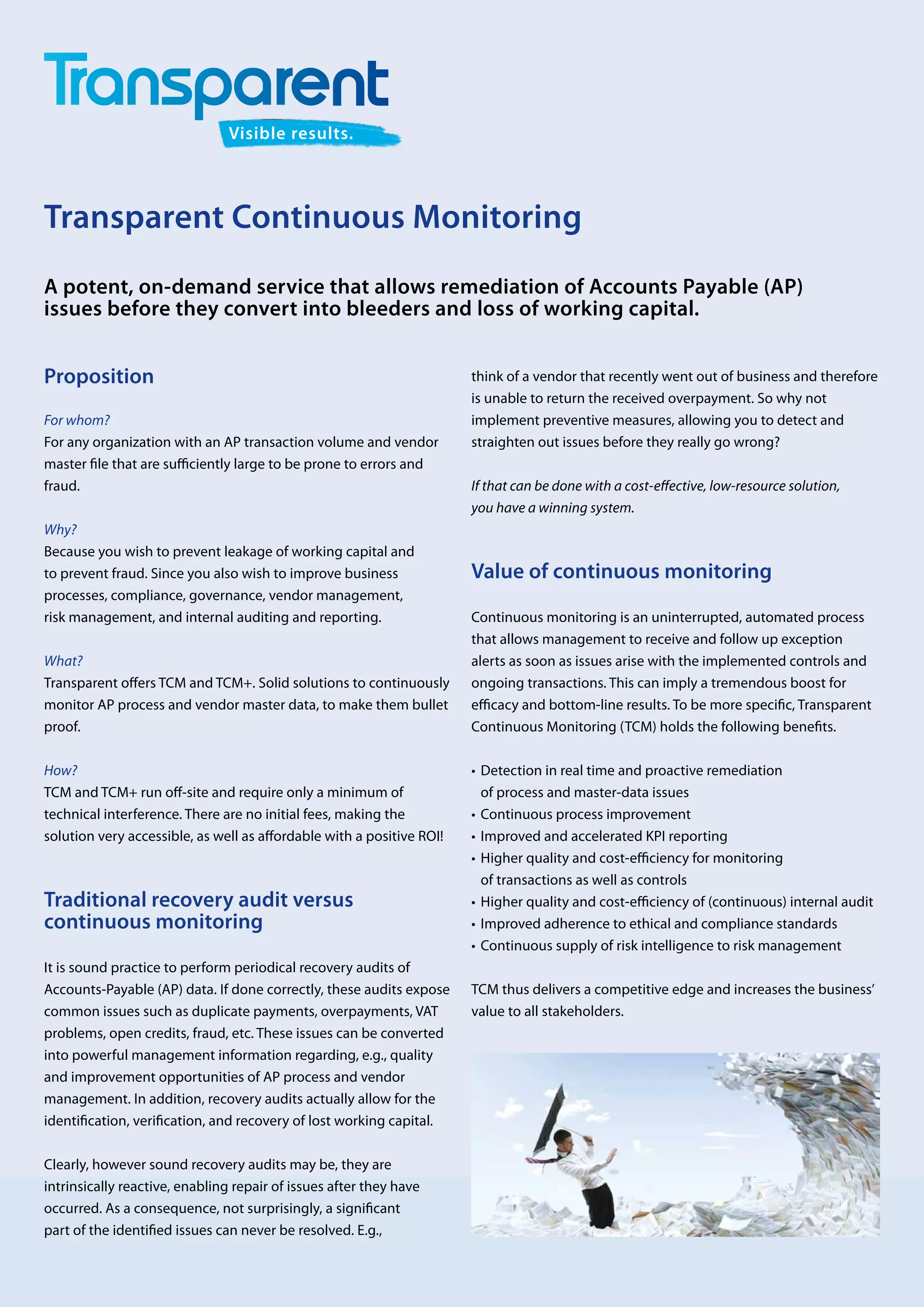 Visible results.




Transparent Continuous Monitoring
A potent, on-demand service that allows remediation of ­ ccounts Payable (AP)
                                                         A
issues before they convert into bleeders and loss of working capital.


Proposition                                                            think of a vendor that recently went out of business and therefore
                                                                       is unable to return the received overpayment. So why not
For whom?                                                              i
                                                                       ­mplement preventive measures, allowing you to detect and
For any organization with an AP transaction volume and vendor          s
                                                                       ­ traighten out issues before they really go wrong?
master file that are sufficiently large to be prone to errors and
fraud.                                                                 If that can be done with a cost-effective, low-resource solution,
                                                                       you have a winning system.
Why?
Because you wish to prevent leakage of working capital and
to prevent fraud. Since you also wish to improve business              Value of continuous monitoring
processes, compliance, governance, vendor management,
risk management, and internal auditing and reporting.                  Continuous monitoring is an uninterrupted, automated process
                                                                       that allows management to receive and follow up exception
What?                                                                  alerts as soon as issues arise with the implemented controls and
Transparent offers TCM and TCM+. Solid solutions to continuously       ongoing transactions. This can imply a tremendous boost for
monitor AP process and vendor master data, to make them bullet         efficacy and bottom-line results. To be more specific, Transparent
proof.                                                                 Continuous Monitoring (TCM) holds the following benefits.

How?                                                                   •	 etection in real time and proactive remediation
                                                                          D
TCM and TCM+ run off-site and require only a minimum of                   of process and master-data issues
technical interference. There are no initial fees, making the          •	 Continuous process improvement
solution very accessible, as well as affordable with a positive ROI!   •	 Improved and accelerated KPI reporting
                                                                       •	 igher quality and cost-efficiency for monitoring
                                                                          H
                                                                          of transactions as well as controls
Traditional recovery audit versus                                      •	 igher quality and cost-efficiency of (continuous) internal audit
                                                                          H
c
­ ontinuous monitoring                                                 •	 Improved adherence to ethical and compliance standards
                                                                       •	 Continuous supply of risk intelligence to risk management
It is sound practice to perform periodical recovery audits of
Accounts-Payable (AP) data. If done correctly, these audits expose     TCM thus delivers a competitive edge and increases the ­ usiness’
                                                                                                                              b
common issues such as duplicate payments, overpayments, VAT            value to all stakeholders.
problems, open credits, fraud, etc. These issues can be converted
into powerful management information regarding, e.g., quality
and improvement opportunities of AP process and vendor
management. In addition, recovery audits actually allow for the
identification, verification, and recovery of lost working capital.

Clearly, however sound recovery audits may be, they are
i
­ntrinsically reactive, enabling repair of issues after they have
occurred. As a consequence, not surprisingly, a significant
part of the identified issues can never be resolved. E.g.,
 