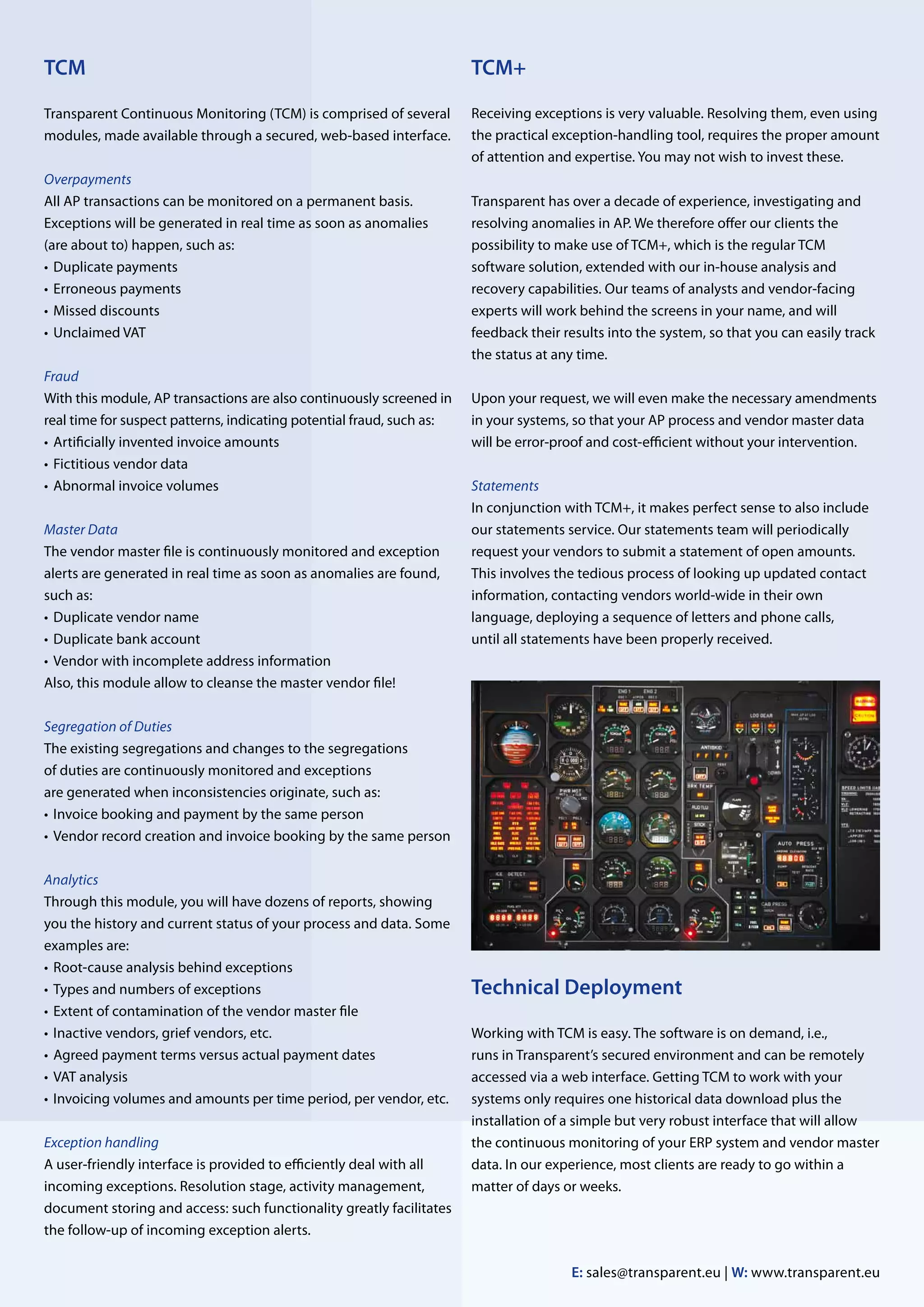TCM                                                                    TCM+

Transparent Continuous Monitoring (TCM) is comprised of several        Receiving exceptions is very valuable. Resolving them, even using
modules, made available through a secured, web-based interface.        the practical exception-handling tool, requires the proper amount
                                                                       of attention and expertise. You may not wish to invest these.
Overpayments
All AP transactions can be monitored on a permanent basis.             Transparent has over a decade of experience, investigating and
Exceptions will be generated in real time as soon as anomalies         resolving anomalies in AP. We therefore offer our clients the
(are about to) happen, such as:                                        possibility to make use of TCM+, which is the regular TCM
•	 Duplicate payments                                                  software solution, extended with our in-house analysis and
•	 Erroneous payments                                                  recovery capabilities. Our teams of analysts and vendor-facing
•	 Missed discounts                                                    experts will work behind the screens in your name, and will
•	 Unclaimed VAT                                                       feedback their results into the system, so that you can easily track
                                                                       the status at any time.
Fraud
With this module, AP transactions are also continuously screened in    Upon your request, we will even make the necessary amendments
real time for suspect patterns, indicating potential fraud, such as:   in your systems, so that your AP process and vendor master data
•	 Artificially invented invoice amounts                               will be error-proof and cost-efficient without your intervention.
•	 Fictitious vendor data
•	 Abnormal invoice volumes                                            Statements
                                                                       In conjunction with TCM+, it makes perfect sense to also include
Master Data                                                            our statements service. Our statements team will periodically
The vendor master file is continuously monitored and exception         request your vendors to submit a statement of open amounts.
alerts are generated in real time as soon as anomalies are found,      This involves the tedious process of looking up updated contact
such as:                                                               information, contacting vendors world-wide in their own
•	 Duplicate vendor name                                               l
                                                                       ­anguage, deploying a sequence of letters and phone calls,
•	 Duplicate bank account                                              until all statements have been properly received.
•	 Vendor with incomplete address information
Also, this module allow to cleanse the master vendor file!

Segregation of Duties
The existing segregations and changes to the segregations
of duties are continuously monitored and exceptions
are generated when inconsistencies originate, such as:
•	 Invoice booking and payment by the same person
•	 endor record creation and invoice booking by the same person
   V

Analytics
Through this module, you will have dozens of reports, showing
you the history and current status of your process and data. Some
examples are:
•	 Root-cause analysis behind exceptions
•	 Types and numbers of exceptions                                     Technical Deployment
•	 Extent of contamination of the vendor master file
•	 Inactive vendors, grief vendors, etc.                               Working with TCM is easy. The software is on demand, i.e.,
•	 Agreed payment terms versus actual payment dates                    runs in Transparent’s secured environment and can be remotely
•	 VAT analysis                                                        accessed via a web interface. Getting TCM to work with your
•	 nvoicing volumes and amounts per time period, per vendor, etc.
   I                                                                   systems only requires one historical data download plus the
                                                                       installation of a simple but very robust interface that will allow
Exception handling                                                     the continuous monitoring of your ERP system and vendor master
A user-friendly interface is provided to efficiently deal with all     data. In our experience, most clients are ready to go within a
incoming exceptions. Resolution stage, activity management,            matter of days or weeks.
document storing and access: such functionality greatly facilitates
the follow-up of incoming exception alerts.

                                                                                       E: sales@transparent.eu | W: www.transparent.eu
 