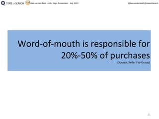 21
@basvandenbeld @stateofsearchBas van den Beld – A4U Expo Amsterdam - July 2013
Word-of-mouth is responsible for
20%-50% of purchases
(Source: Keller Fay Group)
Word-of-mouth is responsible for
20%-50% of purchases
(Source: Keller Fay Group)
 