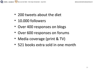 29
@basvandenbeld @stateofsearchBas van den Beld – A4U Expo Amsterdam - July 2013
• 200 tweets about the diet
• 10.000 followers
• Over 400 responses on blogs
• Over 600 responses on forums
• Media coverage (print & TV)
• 521 books extra sold in one month
 