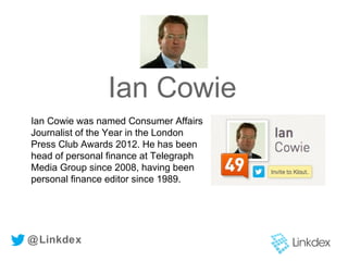 Ian Cowie
@Linkdex
Ian Cowie was named Consumer Affairs
Journalist of the Year in the London
Press Club Awards 2012. He has been
head of personal finance at Telegraph
Media Group since 2008, having been
personal finance editor since 1989.
 