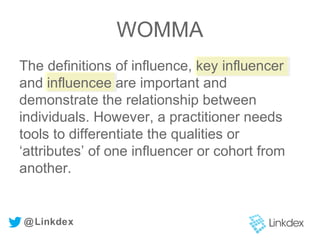 The definitions of influence, key influencer
and influencee are important and
demonstrate the relationship between
individuals. However, a practitioner needs
tools to differentiate the qualities or
‘attributes’ of one influencer or cohort from
another.
@Linkdex
WOMMA
 