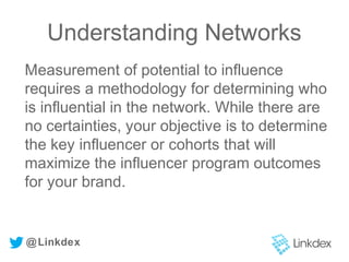 Measurement of potential to influence
requires a methodology for determining who
is influential in the network. While there are
no certainties, your objective is to determine
the key influencer or cohorts that will
maximize the influencer program outcomes
for your brand.
@Linkdex
Understanding Networks
 