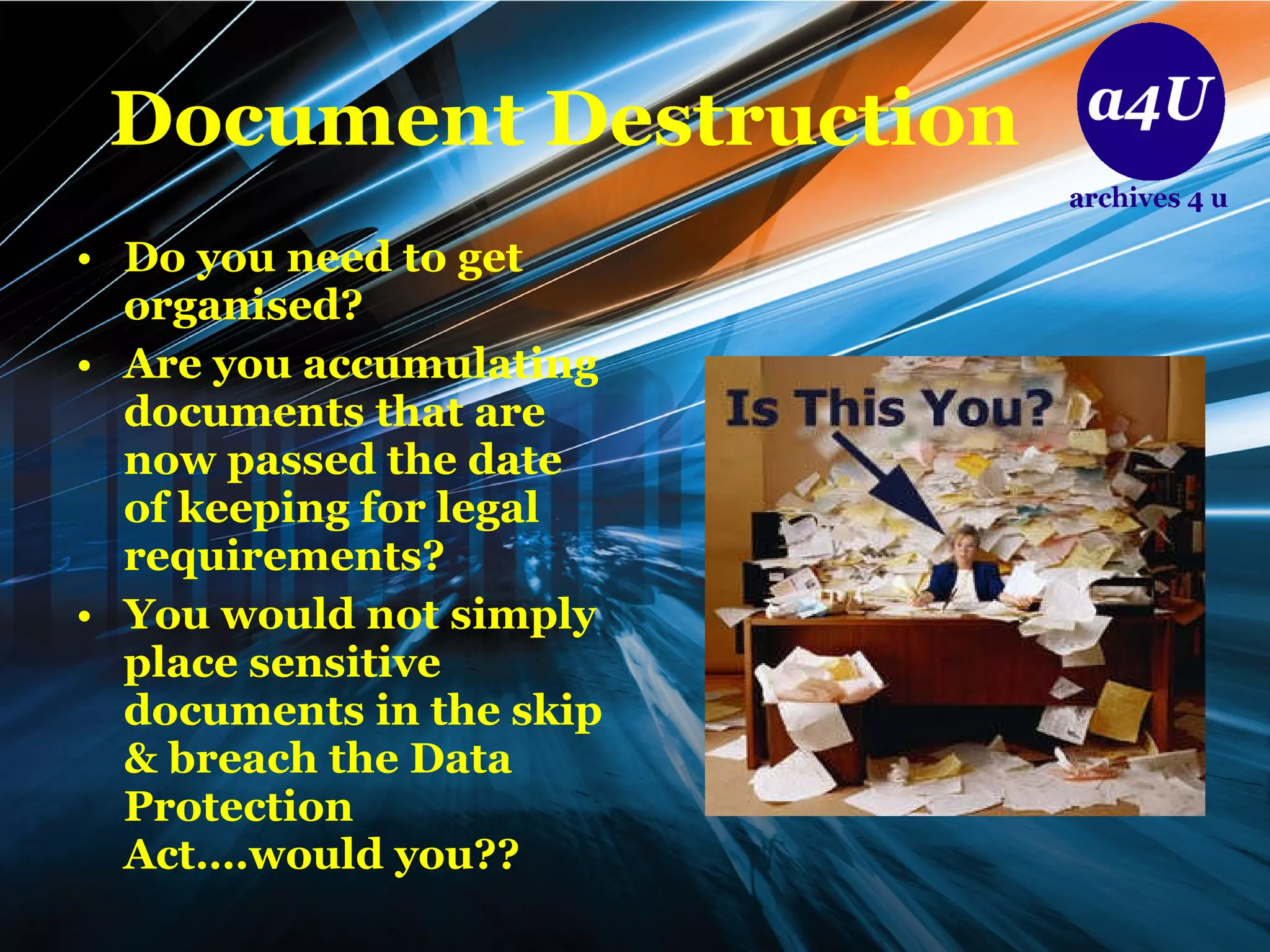 Document Destruction Do you need to get organised? Are you accumulating documents that are now passed the date of keeping for legal requirements? You would not simply place sensitive documents in the skip & breach the Data Protection Act….would you??  