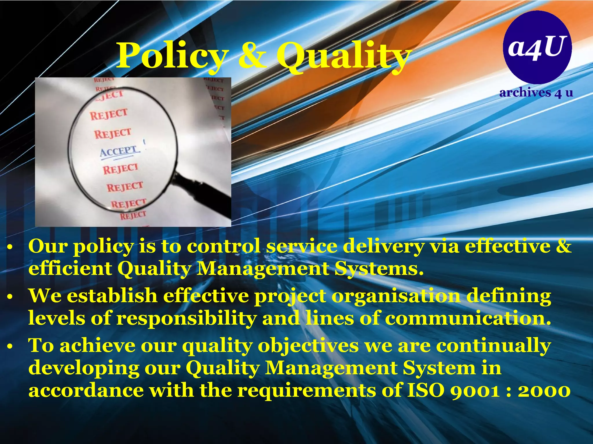 Policy & Quality Our policy is to control service delivery via effective & efficient Quality Management Systems. We establish effective project organisation defining levels of responsibility and lines of communication. To achieve our quality objectives we are continually developing our Quality Management System in accordance with the requirements of ISO 9001 : 2000 