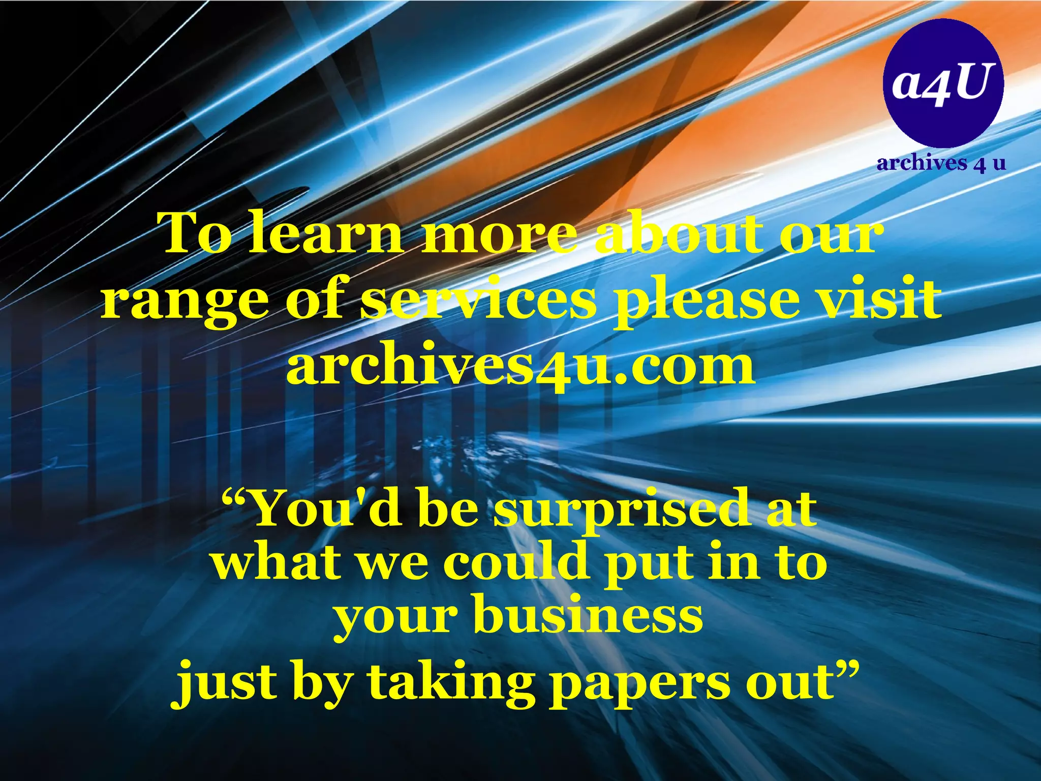 To learn more about our range of services please visit archives4u.com “ You'd be surprised at what we could put in to your business just by taking papers out” 