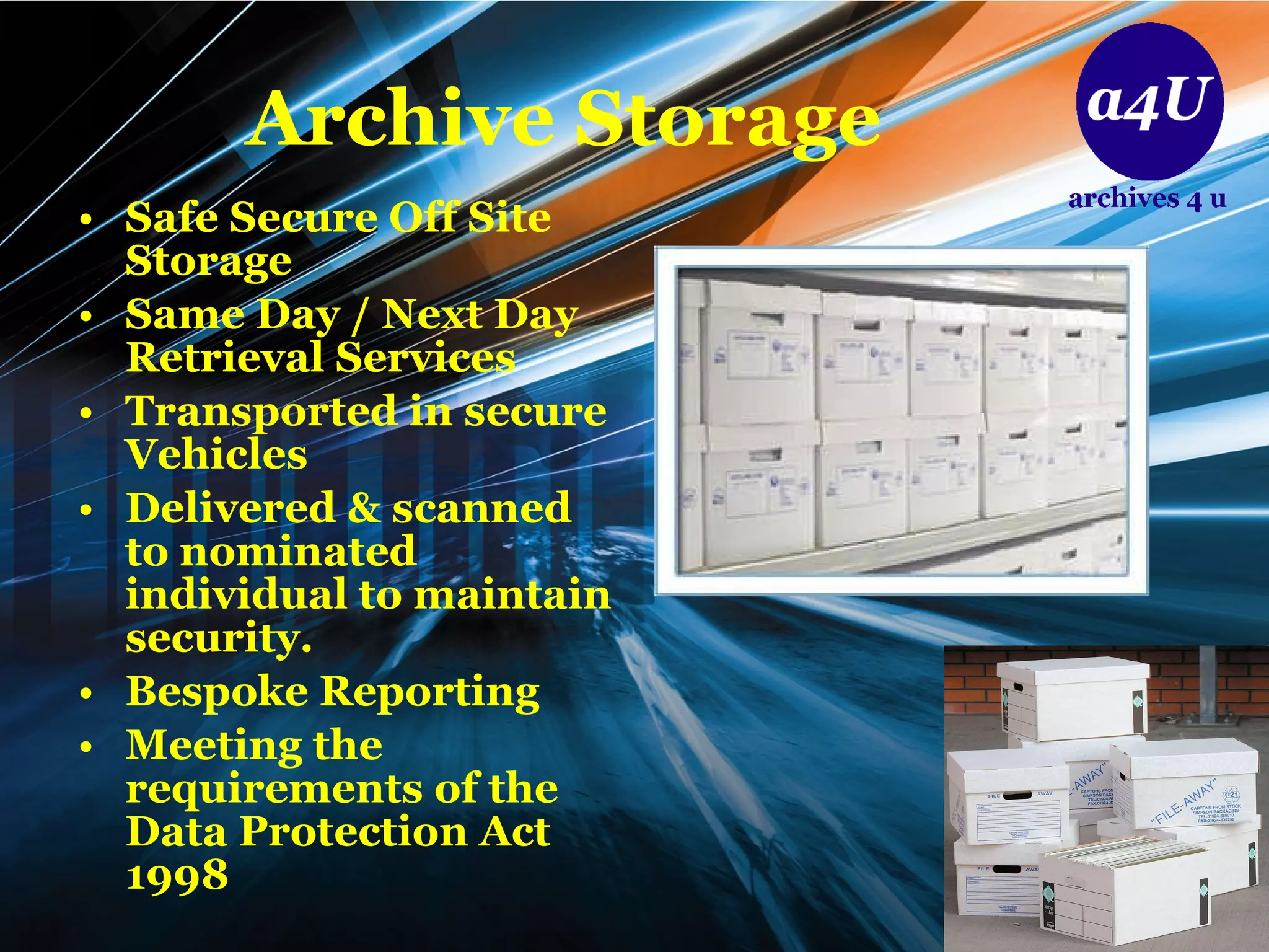 Archive Storage Safe Secure Off Site Storage Same Day / Next Day Retrieval Services Transported in secure Vehicles Delivered & scanned to nominated individual to maintain security. Bespoke Reporting  Meeting the requirements of the Data Protection Act 1998 