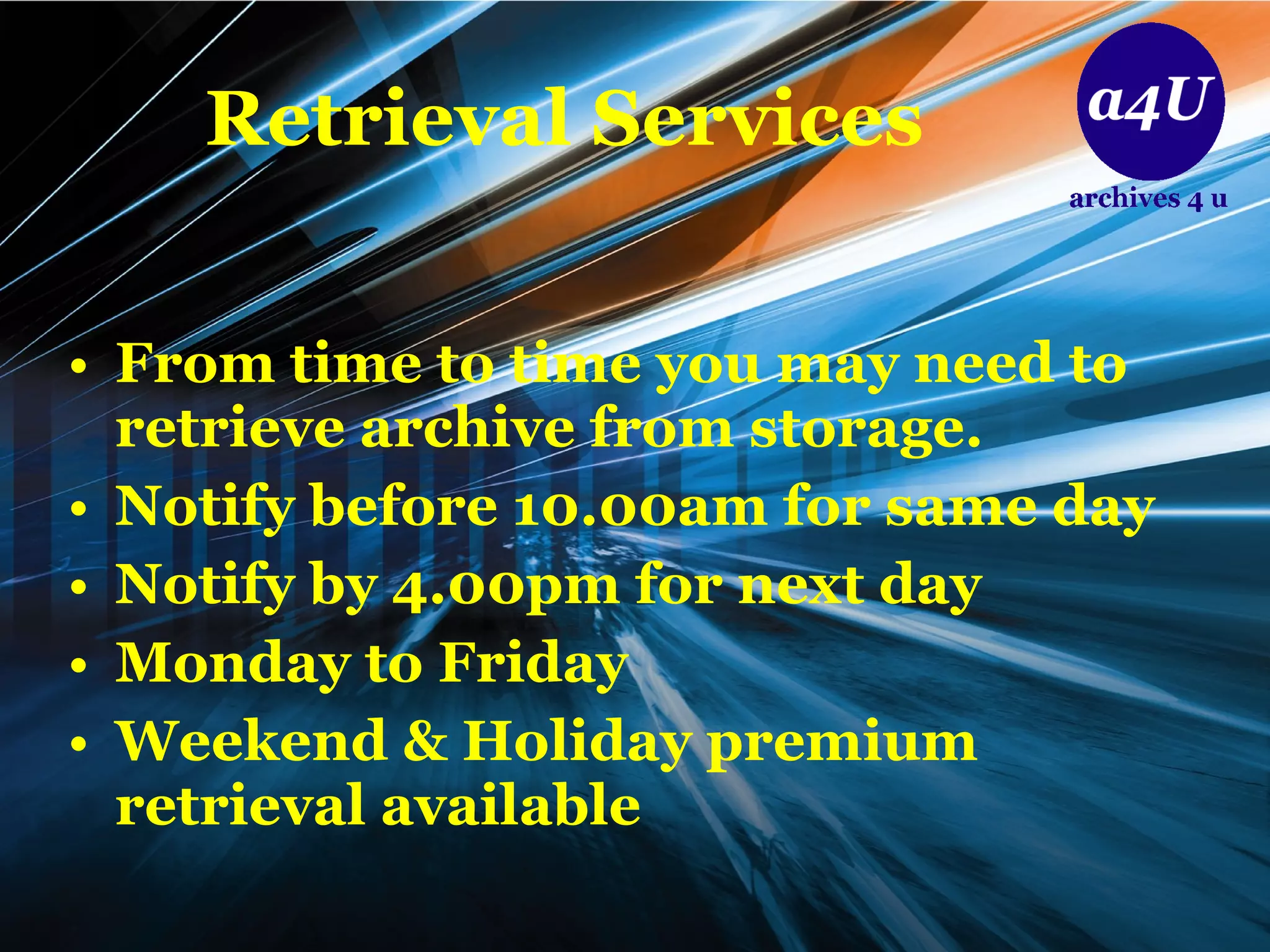Retrieval   Services From time to time you may need to retrieve archive from storage. Notify before 10.00am for same day Notify by 4.00pm for next day Monday to Friday  Weekend & Holiday premium retrieval available 