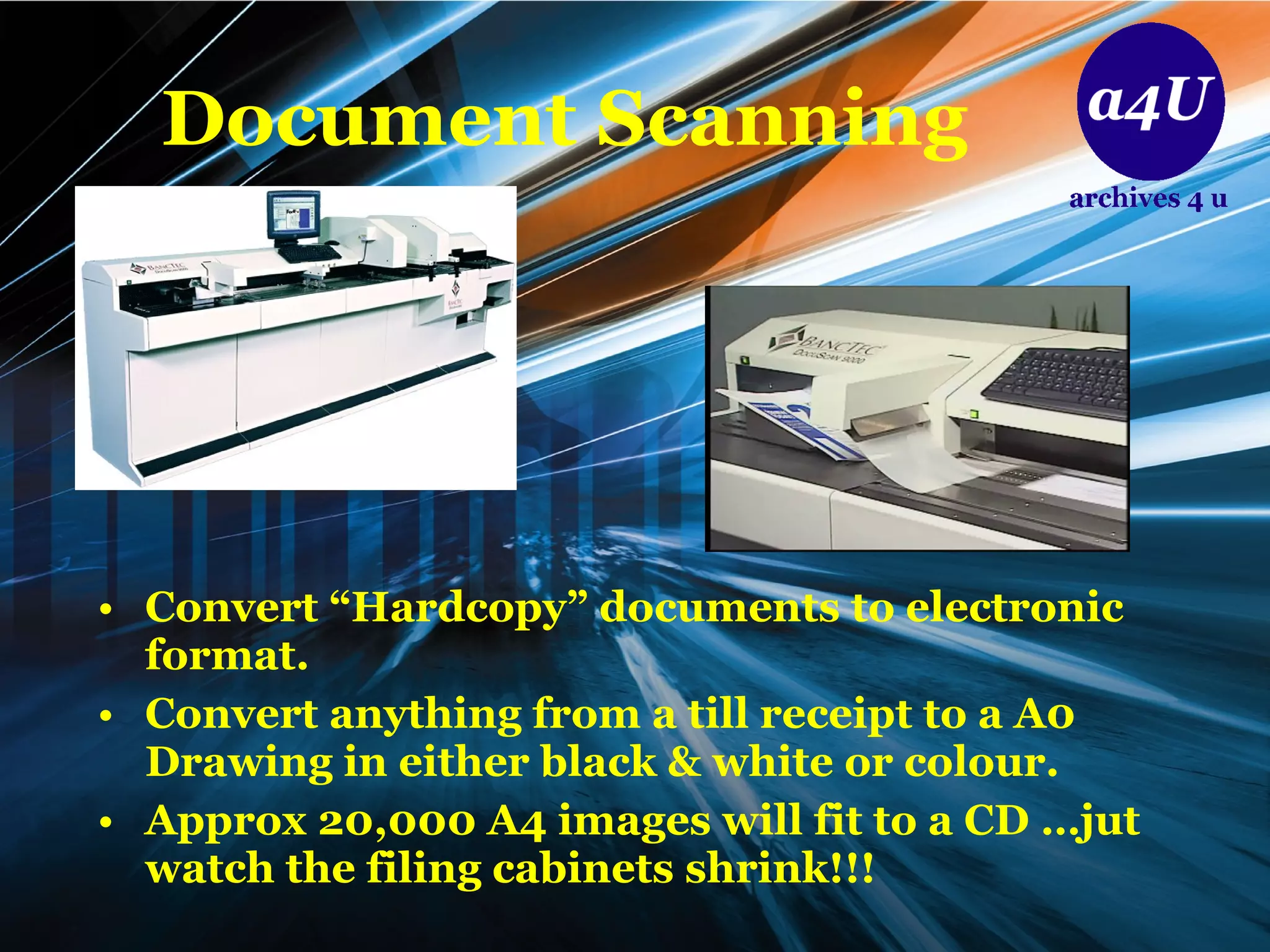 Document Scanning Convert “Hardcopy” documents to electronic format. Convert anything from a till receipt to a A0 Drawing in either black & white or colour. Approx 20,000 A4 images will fit to a CD …jut watch the filing cabinets shrink!!! 