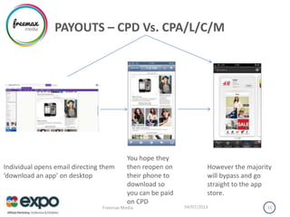 PAYOUTS – CPD Vs. CPA/L/C/M
04/07/2013Freemax Media 16
Individual opens email directing them
‘download an app’ on desktop
You hope they
then reopen on
their phone to
download so
you can be paid
on CPD
However the majority
will bypass and go
straight to the app
store.
 