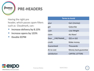 PRE-HEADERS
04/07/2013Freemax Media 22
Having the right pre
header, which passes spam filters
such as Cloudmark, can:
• Increase delivery by 8.13%
• Increase opens by 123%
• Double ECPM
Terms to Avoid
your Earn (money)
get Subscribe
cash Lose Weight
claim Act Now!
Dear __FIRSTNAME__ $$$ or £££
credit Make money
Guaranteed Thousands
At no cost Money back guarantee
satisfaction CAPITAL LETTERS
 
