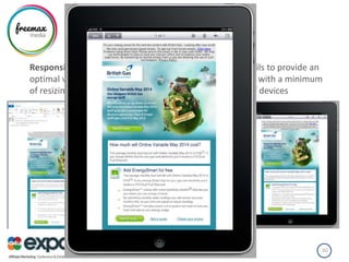 RESPONSIVE DESIGN
Responsive design - is an approach aimed at crafting emails to provide an
optimal viewing experience—easy reading and navigation with a minimum
of resizing, panning, and scrolling—across a wide range of devices
04/07/2013Freemax Media 30
 