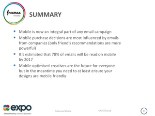 SUMMARY
• Mobile is now an integral part of any email campaign
• Mobile purchase decisions are most influenced by emails
from companies (only friend’s recommendations are more
powerful)
• It’s estimated that 78% of emails will be read on mobile
by 2017
• Mobile optimised creatives are the future for everyone
but in the meantime you need to at least ensure your
designs are mobile friendly
04/07/2013Freemax Media 41
 