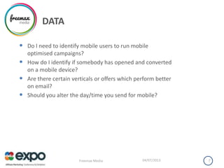 DATA
• Do I need to identify mobile users to run mobile
optimised campaigns?
• How do I identify if somebody has opened and converted
on a mobile device?
• Are there certain verticals or offers which perform better
on email?
• Should you alter the day/time you send for mobile?
04/07/2013Freemax Media 7
 