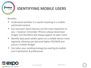 IDENTIFYING MOBILE USERS
Benefits:
• Understand whether it is worth investing in a mobile
optimised creative
• Can ascertain which devices are the most important to
you – however remember iPhones always download
images and therefore will always appear to open more
• Identify data pools which opens on a mobile device more
regularly, allowing you demand higher CPL/M/A and
access a mobile budget
• Can tailor your sending strategy by reacting to mobile
user’s behaviour & preferences
04/07/2013Freemax Media 8
 