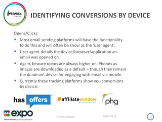 IDENTIFYING CONVERSIONS BY DEVICE
Opens/Clicks:
• Most email sending platforms will have the functionality
to do this and will often be know as the ‘user agent’.
• User agent details the device/browser/application an
email was opened on
• Again, beware opens are always higher on iPhones as
images are downloaded as a default – though they remain
the dominant device for engaging with email via mobile
• Currently these tracking platforms show you conversions
by device:
04/07/2013Freemax Media 9
 