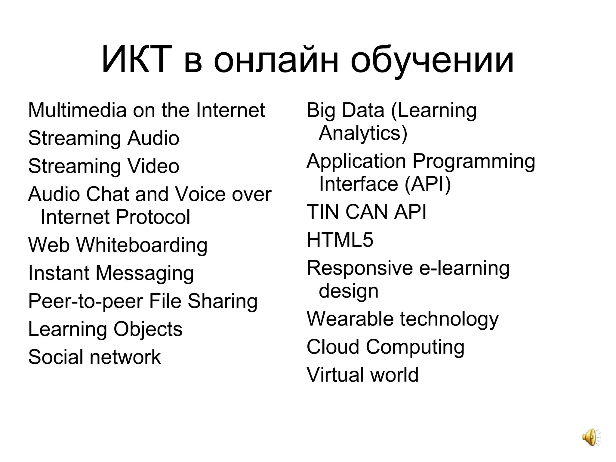 ИКТ в онлайн обучении
Multimedia on the Internet
Streaming Audio
Streaming Video
Audio Chat and Voice over
Internet Protocol
Web Whiteboarding
Instant Messaging
Peer-to-peer File Sharing
Learning Objects
Social network
Big Data (Learning
Analytics)
Application Programming
Interface (API)
TIN CAN API
HTML5
Responsive e-learning
design
Wearable technology
Cloud Computing
Virtual world
 