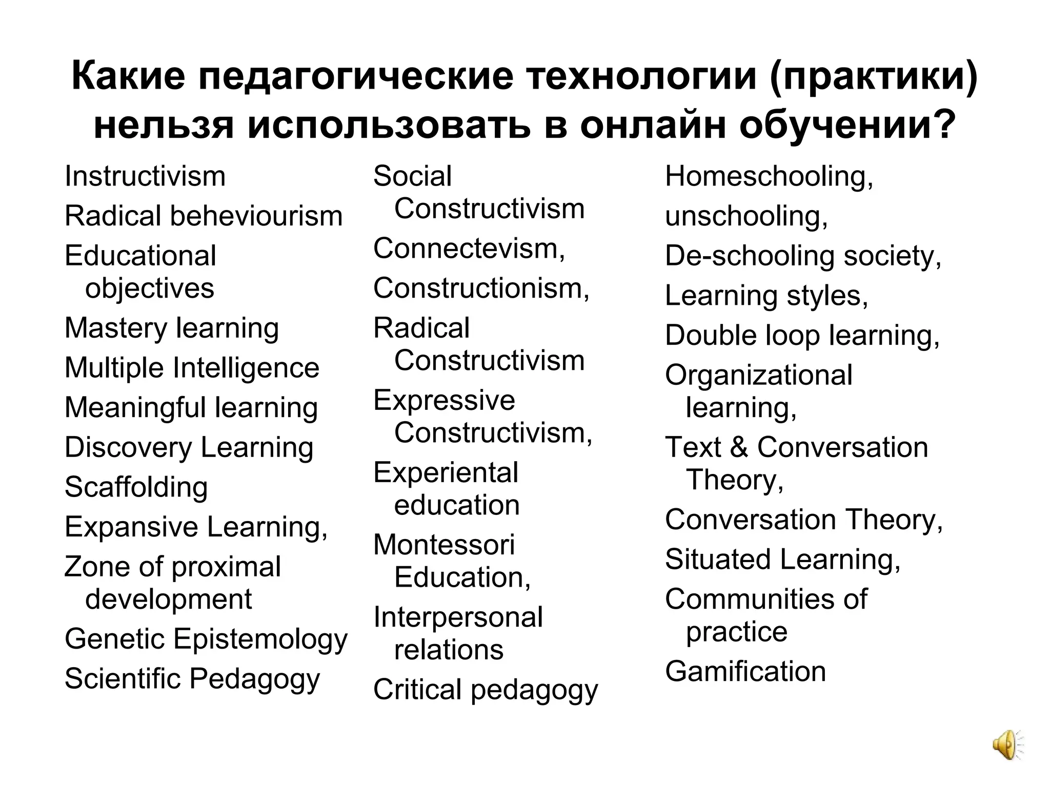 Какие педагогические технологии (практики)
нельзя использовать в онлайн обучении?
Instructivism
Radical beheviourism
Educational
objectives
Mastery learning
Multiple Intelligence
Meaningful learning
Discovery Learning
Scaffolding
Expansive Learning,
Zone of proximal
development
Genetic Epistemology
Scientific Pedagogy
Social
Constructivism
Connectevism,
Constructionism,
Radical
Constructivism
Expressive
Constructivism,
Experiental
education
Montessori
Education,
Interpersonal
relations
Critical pedagogy
Homeschooling,
unschooling,
De-schooling society,
Learning styles,
Double loop learning,
Organizational
learning,
Text & Conversation
Theory,
Conversation Theory,
Situated Learning,
Communities of
practice
Gamification
 
