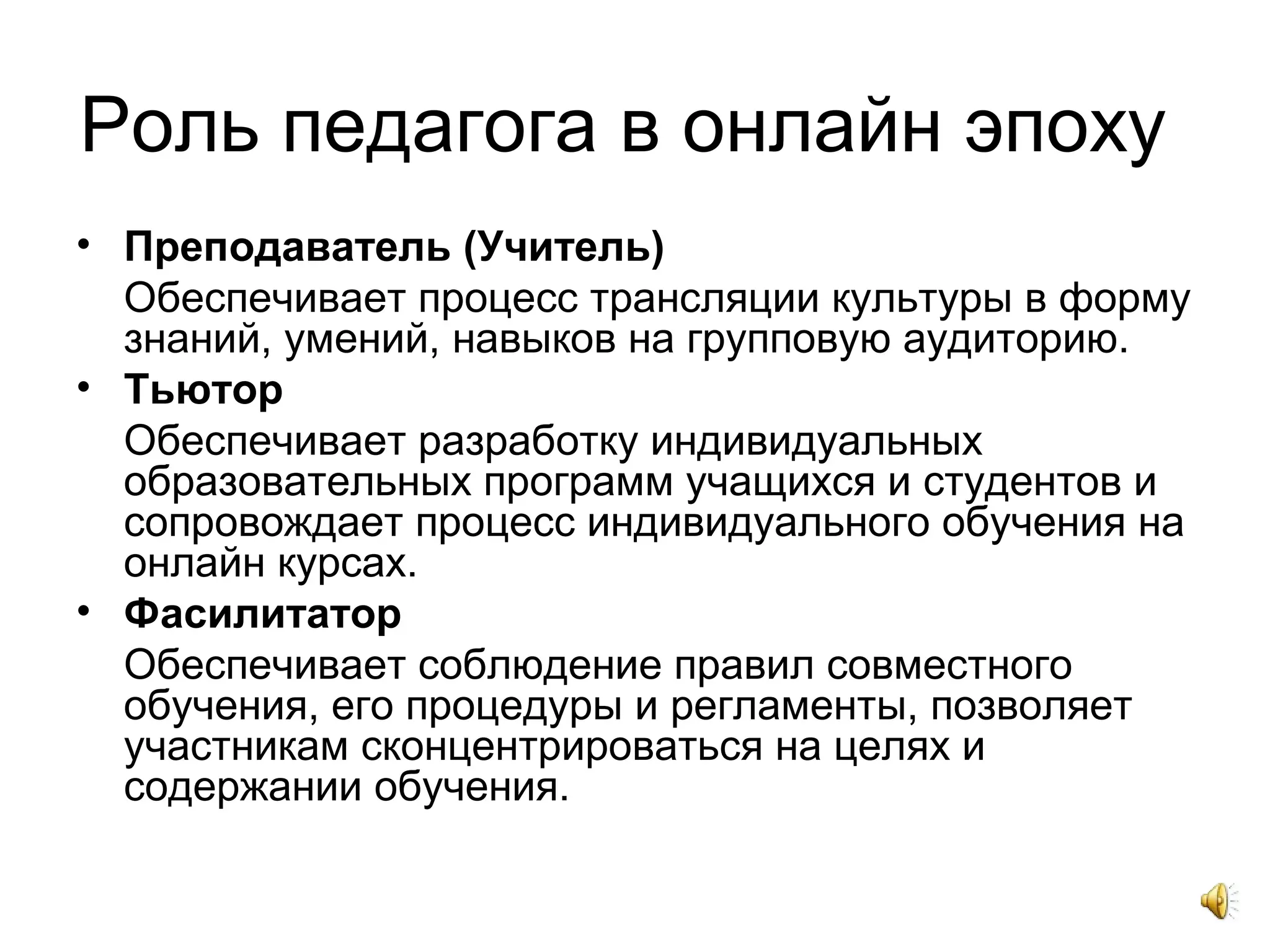 Роль педагога в онлайн эпоху
• Преподаватель (Учитель)
Обеспечивает процесс трансляции культуры в форму
знаний, умений, навыков на групповую аудиторию.
• Тьютор
Обеспечивает разработку индивидуальных
образовательных программ учащихся и студентов и
сопровождает процесс индивидуального обучения на
онлайн курсах.
• Фасилитатор
Обеспечивает соблюдение правил совместного
обучения, его процедуры и регламенты, позволяет
участникам сконцентрироваться на целях и
содержании обучения.
 