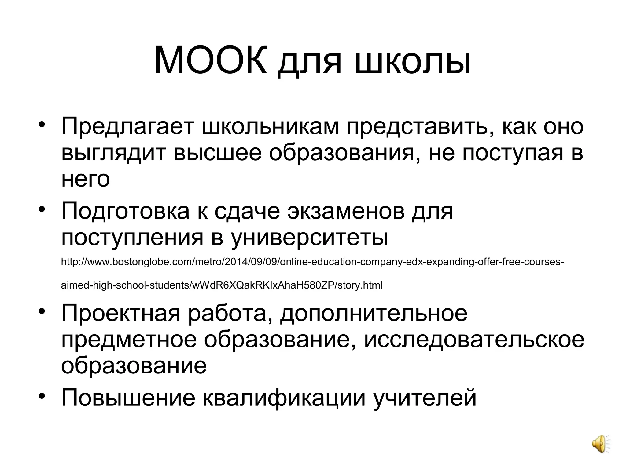 МООК для школы
• Предлагает школьникам представить, как оно
выглядит высшее образования, не поступая в
него
• Подготовка к сдаче экзаменов для
поступления в университеты
http://www.bostonglobe.com/metro/2014/09/09/online-education-company-edx-expanding-offer-free-courses-
aimed-high-school-students/wWdR6XQakRKIxAhaH580ZP/story.html
• Проектная работа, дополнительное
предметное образование, исследовательское
образование
• Повышение квалификации учителей
 