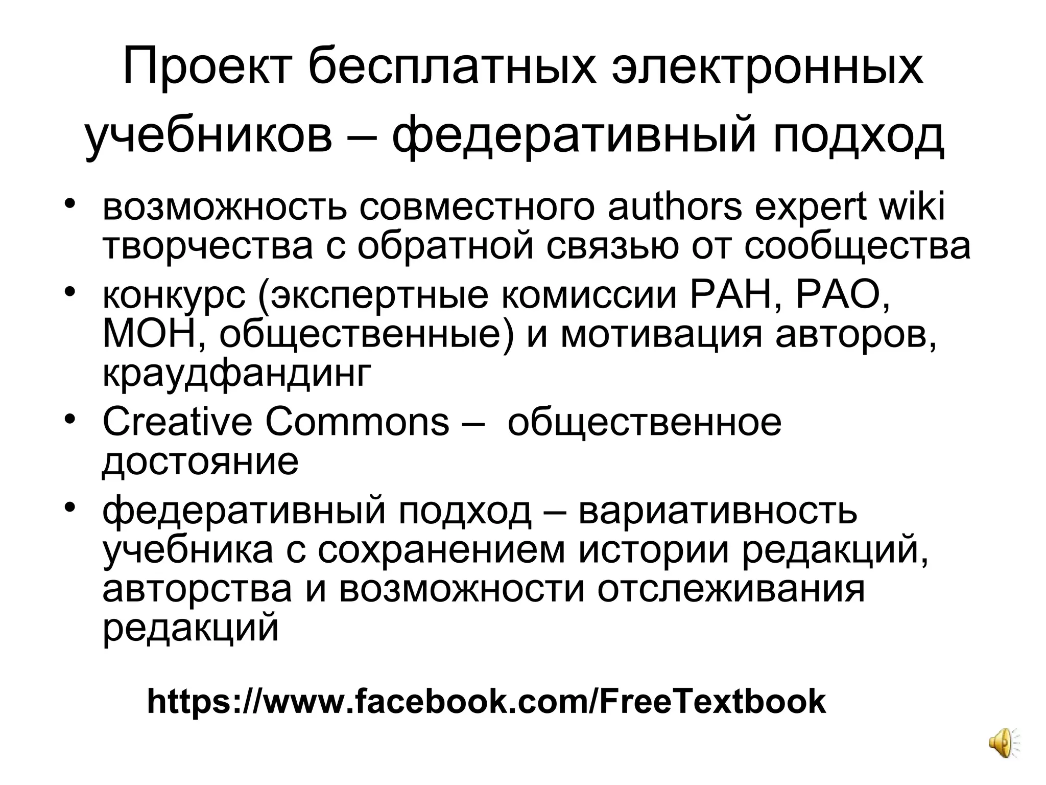 Проект бесплатных электронных
учебников – федеративный подход
• возможность совместного authors expert wiki
творчества с обратной связью от сообщества
• конкурс (экспертные комиссии РАН, РАО,
МОН, общественные) и мотивация авторов,
краудфандинг
• Creative Commons – общественное
достояние
• федеративный подход – вариативность
учебника с сохранением истории редакций,
авторства и возможности отслеживания
редакций
https://www.facebook.com/FreeTextbook
 