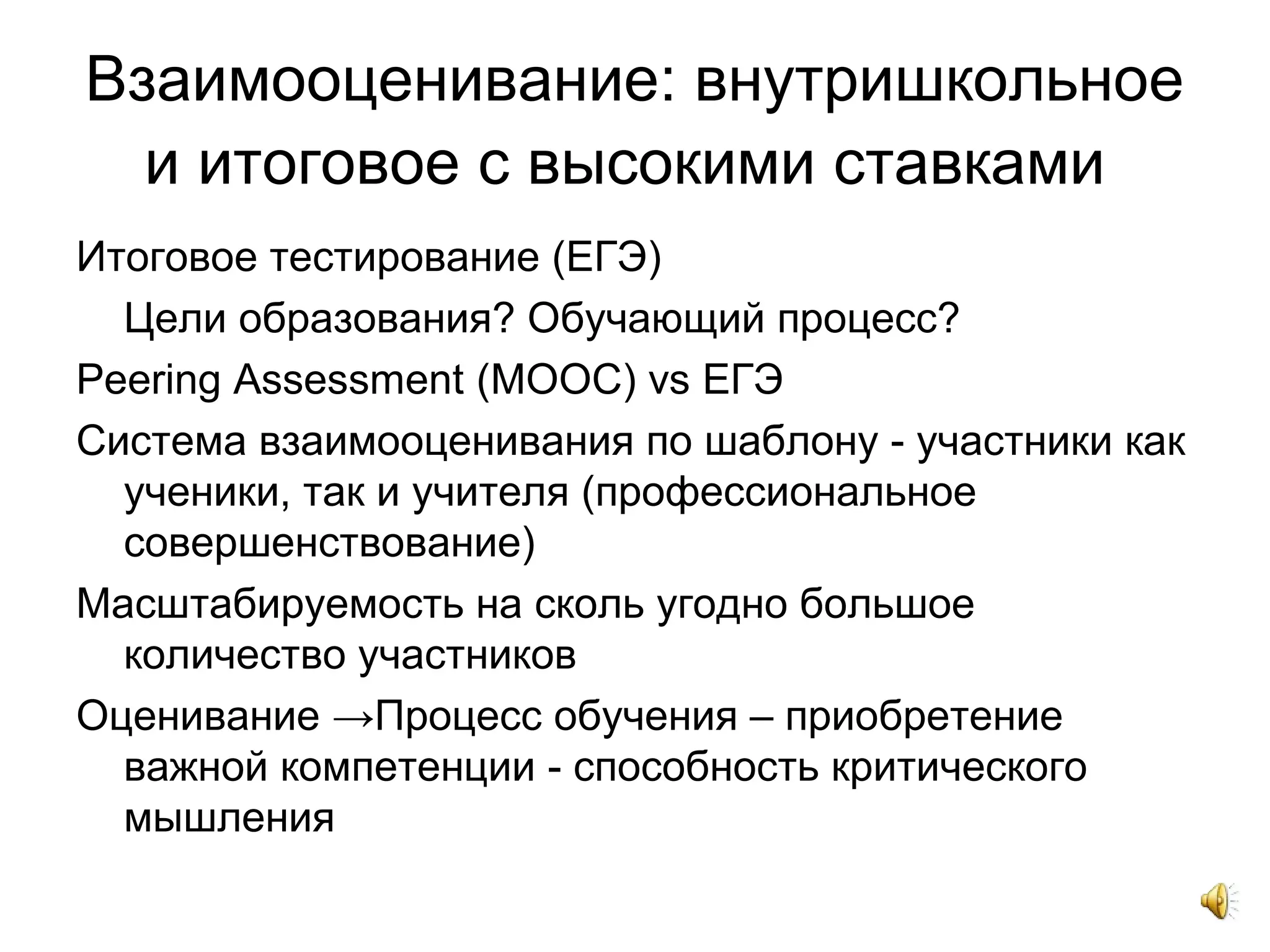 Взаимооценивание: внутришкольное
и итоговое с высокими ставками
Итоговое тестирование (ЕГЭ)
Цели образования? Обучающий процесс?
Peering Assessment (MOOC) vs ЕГЭ
Система взаимооценивания по шаблону - участники как
ученики, так и учителя (профессиональное
совершенствование)
Масштабируемость на сколь угодно большое
количество участников
Оценивание →Процесс обучения – приобретение
важной компетенции - способность критического
мышления
 