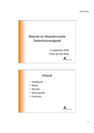 03-­‐09-­‐2010	
  




Waarde	
  en	
  Waardecrea/e	
  
  Ziekenhuisvastgoed	
  

                       9	
  september	
  2010	
  
                      Frank	
  van	
  den	
  Berg	
  




               Inhoud	
  
•    Introduc/e	
  
•    Markt	
  
•    Waarde	
  
•    Meerwaarde	
  
•    Conlusies	
  




                                                                       1	
  
 