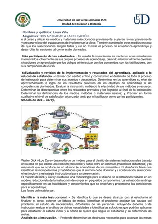 Universidad de las Fuerzas Armadas ESPE
Unidad de Educación a Distancia
Nombres y apellidos: Laura Vela
Asignatura: TICS APLICADAS A LA EDUCACIÓN
o el curso y utilizar los medios y materiales seleccionados previamente; sugieren revisar previamente
y preparar el uso del equipo antes de implementar la clase. También contemplar otros medios en caso
de que los seleccionados tengan fallas y así no frustrar el proceso de enseñanza-aprendizaje y
desarrollar las sesiones tal como estén planeadas.
5)La participación de los estudiantes. - Se resalta la importancia de mantener a los estudiantes
involucrados activamente en sus propios procesos de aprendizaje, creando intencionalmente diversas
situaciones de aprendizaje que los obligue a interactuar con los contenidos, con los facilitadores, con
sus compañeros de curso.
6)Evaluación y revisión de la implementación y resultados del aprendizaje, aplicado a la
educación a distancia. - Revisar con sentido crítico y constructivo el desarrollo de todo el proceso
de instrucción para determinar sus aciertos y desaciertos. Determinar en los aprendices su nivel de
aprovechamiento o logro de los resultados previstos en los objetivos de aprendizaje o las
competencias planteadas. Evaluar la instrucción, midiendo la efectividad de sus métodos y recursos.
Determinar las discrepancias entre los resultados previstos y los logrados al final de la instrucción;
Determinar las deficiencias de los medios, métodos o materiales usados; y Precisar en forma
cualitativa el nivel de satisfacción alcanzado, tanto por el facilitador como por los participantes.
Modelo de Dick – Carey,
Walter Dick y Lou Carey desarrollaron un modelo para el diseño de sistemas instruccionales basado
en la idea de que existe una relación predecible y fiable entre un estímulo (materiales didácticos) y la
respuesta que se produce en un alumno (el aprendizaje de los materiales). El diseñador tiene que
identificar las competencias y habilidades que el alumno debe dominar y a continuación seleccionar
el estímulo y la estrategia instruccional para su presentación.
El modelo de Dick y Carey establece una metodología para el diseño de la instrucción basada en un
modelo reduccionista de la instrucción de romper en pequeños componentes. La instrucción se dirige
específicamente en las habilidades y conocimientos que se enseñan y proporciona las condiciones
para el aprendizaje.
Las fases del modelo son:
Identificar la meta instruccional. - Se identifica lo que se desea alcanzar con el estudiante al
finalizar el curso, obtener un listado de metas, identificar el problema, analizar las causas del
problema, el estudio de necesidades, dificultades de las personas, incluyendo docente o de
instrucción realizar el análisis de dichas necesidades e identifica las soluciones que podrían aplicarse
para establecer el estado inicial y a dónde se quiere que llegue el estudiante y se determinen las
metas.
Análisis de la instrucción. - Pretende determinar las destrezas necesarias para alcanzar las metas
 
