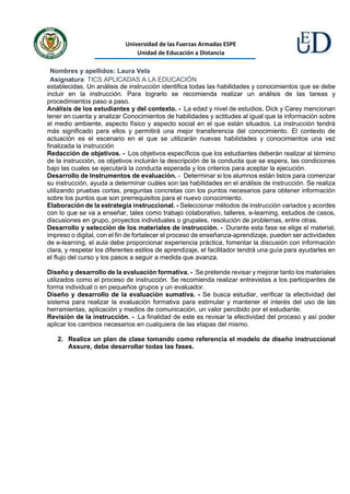 Universidad de las Fuerzas Armadas ESPE
Unidad de Educación a Distancia
Nombres y apellidos: Laura Vela
Asignatura: TICS APLICADAS A LA EDUCACIÓN
establecidas. Un análisis de instrucción identifica todas las habilidades y conocimientos que se debe
incluir en la instrucción. Para lograrlo se recomienda realizar un análisis de las tareas y
procedimientos paso a paso.
Análisis de los estudiantes y del contexto. - La edad y nivel de estudios, Dick y Carey mencionan
tener en cuenta y analizar Conocimientos de habilidades y actitudes al igual que la información sobre
el medio ambiente, aspecto físico y aspecto social en el que están situados. La instrucción tendrá
más significado para ellos y permitirá una mejor transferencia del conocimiento. El contexto de
actuación es el escenario en el que se utilizarán nuevas habilidades y conocimientos una vez
finalizada la instrucción
Redacción de objetivos. - Los objetivos específicos que los estudiantes deberán realizar al término
de la instrucción, os objetivos incluirán la descripción de la conducta que se espera, las condiciones
bajo las cuales se ejecutará la conducta esperada y los criterios para aceptar la ejecución.
Desarrollo de Instrumentos de evaluación. - Determinar si los alumnos están listos para comenzar
su instrucción, ayuda a determinar cuáles son las habilidades en el análisis de instrucción. Se realiza
utilizando pruebas cortas, preguntas concretas con los puntos necesarios para obtener información
sobre los puntos que son prerrequisitos para el nuevo conocimiento.
Elaboración de la estrategia instruccional. - Seleccionar métodos de instrucción variados y acordes
con lo que se va a enseñar, tales como trabajo colaborativo, talleres, e-learning, estudios de casos,
discusiones en grupo, proyectos individuales o grupales, resolución de problemas, entre otras.
Desarrollo y selección de los materiales de instrucción. - Durante esta fase se elige el material,
impreso o digital, con el fin de fortalecer el proceso de enseñanza-aprendizaje, pueden ser actividades
de e-learning, el aula debe proporcionar experiencia práctica, fomentar la discusión con información
clara, y respetar los diferentes estilos de aprendizaje, el facilitador tendrá una guía para ayudarles en
el flujo del curso y los pasos a seguir a medida que avanza.
Diseño y desarrollo de la evaluación formativa. - Se pretende revisar y mejorar tanto los materiales
utilizados como el proceso de instrucción. Se recomienda realizar entrevistas a los participantes de
forma individual o en pequeños grupos y un evaluador.
Diseño y desarrollo de la evaluación sumativa. - Se busca estudiar, verificar la efectividad del
sistema para realizar la evaluación formativa para estimular y mantener el interés del uso de las
herramientas, aplicación y medios de comunicación, un valor percibido por el estudiante.
Revisión de la instrucción. - La finalidad de este es revisar la efectividad del proceso y así poder
aplicar los cambios necesarios en cualquiera de las etapas del mismo.
2. Realice un plan de clase tomando como referencia el modelo de diseño instruccional
Assure, debe desarrollar todas las fases.
 