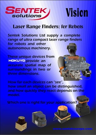 Vision
   Laser Range Finders: for Robots
Sentek Solutions Ltd supply a complete
range of ultra compact laser range finders
for robots and other
autonomous machinery.

These unique devices from
          provide an
accurate spatial map of
surroundings in two or
three dimensions.

How far each devices can “see”,
how small an object can be distinguished,
and how quickly they react depends on the
model.

Which one is right for your application?




                          www.sentekeurope.com
 