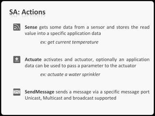 SA: Actions
    Sense gets some data from a sensor and stores the read
    value into a specific application data
           ex: get current temperature


    Actuate activates and actuator, optionally an application
    data can be used to pass a parameter to the actuator
           ex: actuate a water sprinkler


    SendMessage sends a message via a specific message port
    Unicast, Multicast and broadcast supported
 