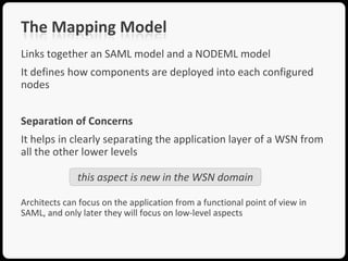 The Mapping Model
Links together an SAML model and a NODEML model
It defines how components are deployed into each configured
nodes


Separation of Concerns
It helps in clearly separating the application layer of a WSN from
all the other lower levels

              this aspect is new in the WSN domain

Architects can focus on the application from a functional point of view in
SAML, and only later they will focus on low-level aspects
 