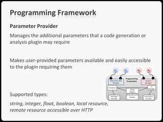 Programming Framework
Parameter Provider
Manages the additional parameters that a code generation or
analysis plugin may require


Makes user-provided parameters available and easily accessible
to the plugin requiring them




Supported types:
string, integer, float, boolean, local resource,
remote resource accessible over HTTP
 