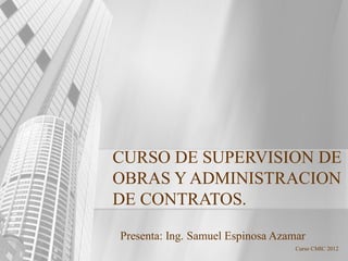 Curso CMIC 2012
CURSO DE SUPERVISION DE
OBRAS Y ADMINISTRACION
DE CONTRATOS.
Presenta: Ing. Samuel Espinosa Azamar
 