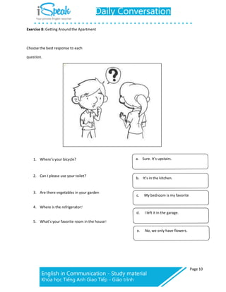 Exercise 8: Getting Around the Apartment
Page 10
Choose the best response to each
question.
1. Where’s your bicycle?
2. Can I please use your toilet?
3. Are there vegetables in your garden
4. Where is the refrigerator?
5. What’s your favorite room in the house?
a. Sure. It’s upstairs.
b. It’s in the kitchen.
c. My bedroom is my favorite
d. I left it in the garage.
e. No, we only have flowers.
 