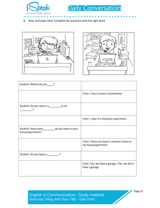 Page 12
B. Now, exchange roles! Complete the questions with the right word.
Student: Where do you ?
Tutor: I live in (tutor’s hometown).
Student: Do you stay in a or an
?
Tutor: I stay in a house/an apartment.
Student: How many do you have in your
house/apartment?
Tutor: There are (tutor’s answer) rooms in
my house/apartment.
Student: Do you have a ?
Tutor: Yes, we have a garage. / No, we don’t
have a garage.
 
