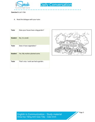 Page 3
Exercise 3: Let’s Talk
A. Read the dialogue with your tutor.
Tutor Does your house have a big garden?
Student No, it is small.
Tutor Does it have vegetables?
Student Yes. My mother planted some.
Tutor That’s nice. I wish we had a garden.
 