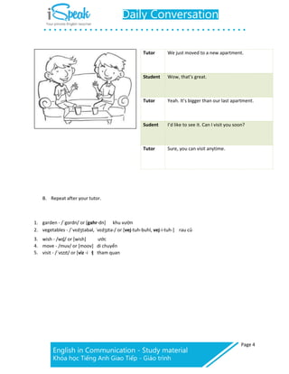 Page 4
Tutor We just moved to a new apartment.
Student Wow, that’s great.
Tutor Yeah. It’s bigger than our last apartment.
Sudent I’d like to see it. Can I visit you soon?
Tutor Sure, you can visit anytime.
B. Repeat after your tutor.
1. garden - /ˈgɑrdn/ or [gahr-dn] khu vườn
2. vegetables - /ˈvɛdʒtəbəl, ˈvɛdʒɪtə-/ or [vej-tuh-buhl, vej-i-tuh-] rau củ
3. wish - /wɪʃ/ or [wish] ước
4. move - /muv/ or [moov] di chuyển
5. visit - /ˈvɪzɪt/ or [viz -i t] tham quan
 