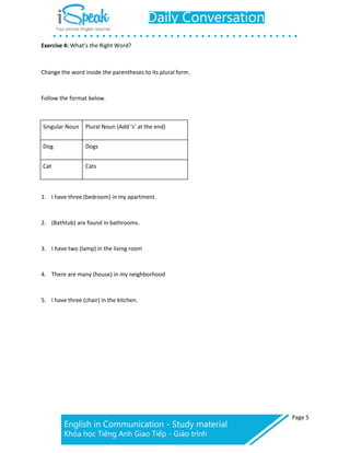 Page 5
Exercise 4: What’s the Right Word?
Change the word inside the parentheses to its plural form.
Follow the format below.
Singular Noun Plural Noun (Add ‘s’ at the end)
Dog Dogs
Cat Cats
1. I have three (bedroom) in my apartment.
2. (Bathtub) are found in bathrooms.
3. I have two (lamp) in the living room
4. There are many (house) in my neighborhood
5. I have three (chair) in the kitchen.
 