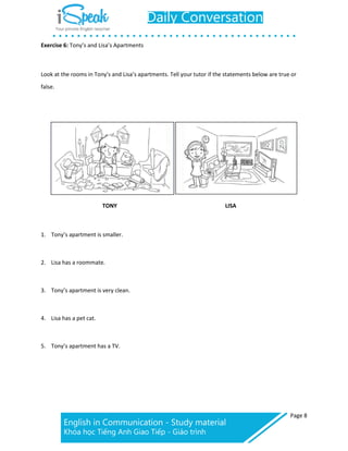Page 8
Exercise 6: Tony’s and Lisa’s Apartments
Look at the rooms in Tony’s and Lisa’s apartments. Tell your tutor if the statements below are true or
false.
TONY LISA
1. Tony’s apartment is smaller.
2. Lisa has a roommate.
3. Tony’s apartment is very clean.
4. Lisa has a pet cat.
5. Tony’s apartment has a TV.
 