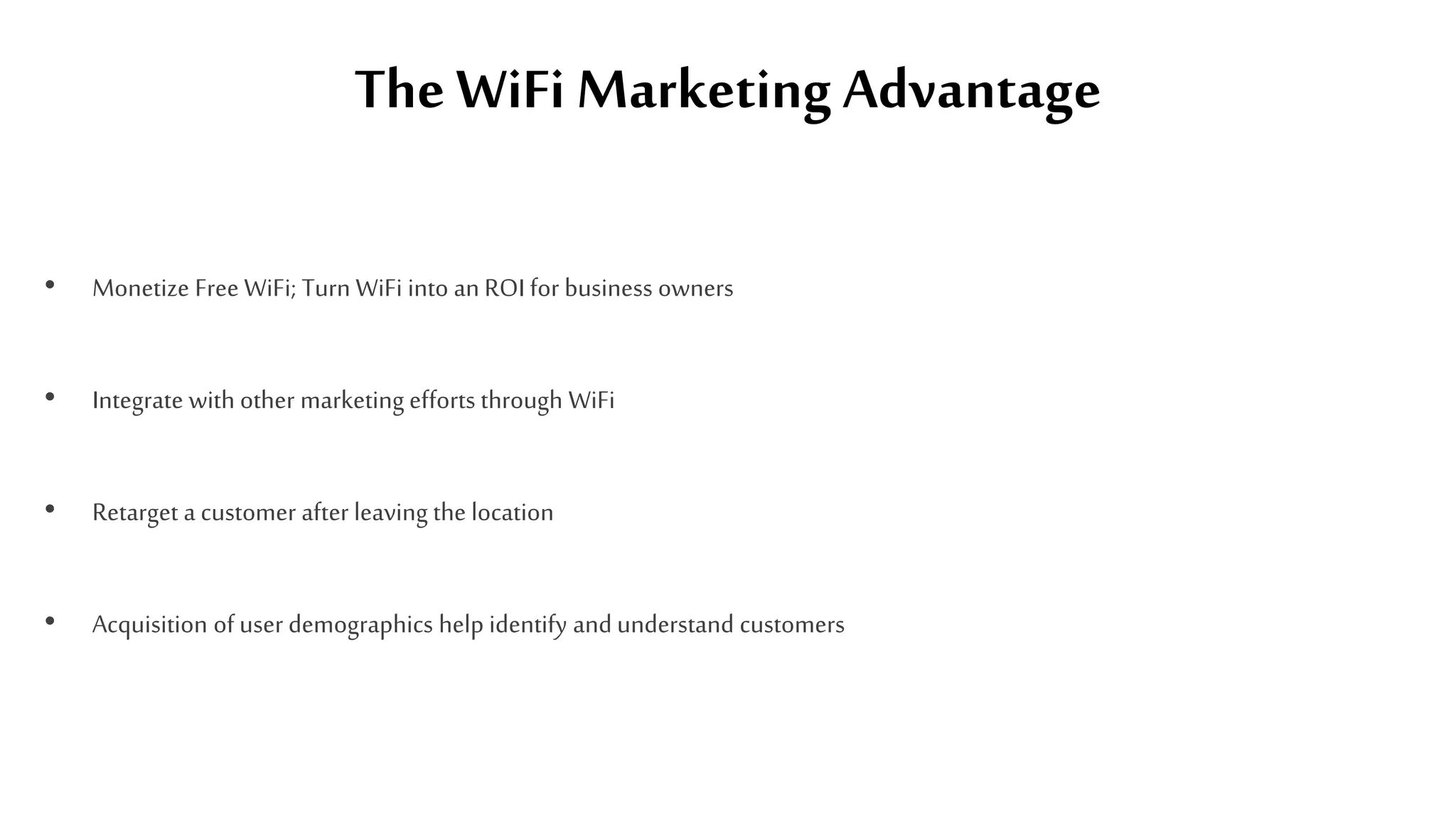 The WiFi Marketing Advantage
• Monetize Free WiFi; Turn WiFi into an ROI for business owners
• Integrate with other marketing efforts through WiFi
• Retarget a customer after leaving the location
• Acquisition of user demographics help identify and understand customers
 