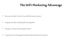 The WiFi Marketing Advantage
• Monetize Free WiFi; Turn WiFi into an ROI for business owners
• Integrate with other marketing efforts through WiFi
• Retarget a customer after leaving the location
• Acquisition of user demographics help identify and understand customers
 
