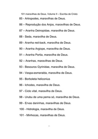 101 maravilhas de Deus, Volume II – Escriba de Cristo
85 - Artropodes, maravilhas de Deus.
86 – Reprodução dos Anjos, maravilhas de Deus.
87 – Aranha Deinopidae, maravilha de Deus.
88 - Seda, maravilha de Deus.
89 - Aranha red-back, maravilha de Deus.
90 – Aranha Argiope, maravilha de Deus.
91 – Aranha Portia, maravilha de Deus.
92 – Aranhas, maravilhas de Deus.
93 - Besouros Gyrinidae, maravilha de Deus.
94 - Vespa-esmeralda, maravilha de Deus.
95 - Borboleta heliconius
96 - Ichodes, maravilha de Deus.
97 - Ciclo vital, maravilha de Deus.
98 - Urubu de uma perna só, maravilha de Deus.
99 - Ervas daninhas, maravilhas de Deus.
100 - Hidrologia, maravilha de Deus.
101 - Minhocas, maravilhas de Deus.
10
 