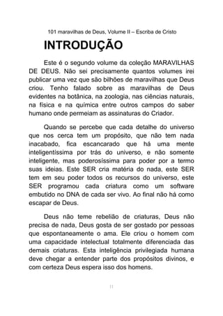 101 maravilhas de Deus, Volume II – Escriba de Cristo
INTRODUÇÃO
Este é o segundo volume da coleção MARAVILHAS
DE DEUS. Não sei precisamente quantos volumes irei
publicar uma vez que são bilhões de maravilhas que Deus
criou. Tenho falado sobre as maravilhas de Deus
evidentes na botânica, na zoologia, nas ciências naturais,
na física e na química entre outros campos do saber
humano onde permeiam as assinaturas do Criador.
Quando se percebe que cada detalhe do universo
que nos cerca tem um propósito, que não tem nada
inacabado, fica escancarado que há uma mente
inteligentíssima por trás do universo, e não somente
inteligente, mas poderosíssima para poder por a termo
suas ideias. Este SER cria matéria do nada, este SER
tem em seu poder todos os recursos do universo, este
SER programou cada criatura como um software
embutido no DNA de cada ser vivo. Ao final não há como
escapar de Deus.
Deus não teme rebelião de criaturas, Deus não
precisa de nada, Deus gosta de ser gostado por pessoas
que espontaneamente o ama. Ele criou o homem com
uma capacidade intelectual totalmente diferenciada das
demais criaturas. Esta inteligência privilegiada humana
deve chegar a entender parte dos propósitos divinos, e
com certeza Deus espera isso dos homens.
11
 